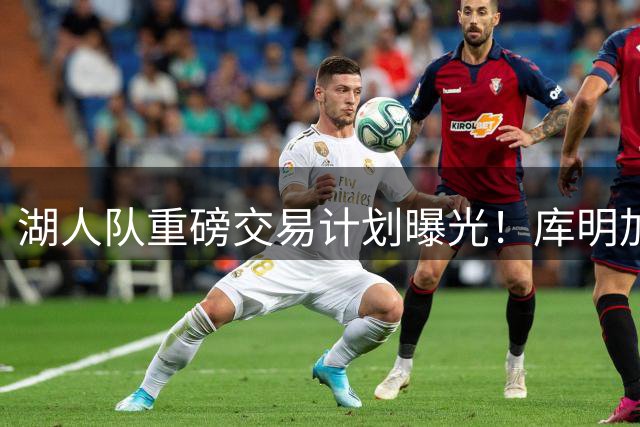 湖人队重磅交易计划曝光！库明加+史密斯或成紫金军团最后拼图